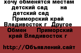 хочу обменятся местам детский сад N 34 на детский сад N 104 - Приморский край, Владивосток г. Другое » Обмен   . Приморский край,Владивосток г.